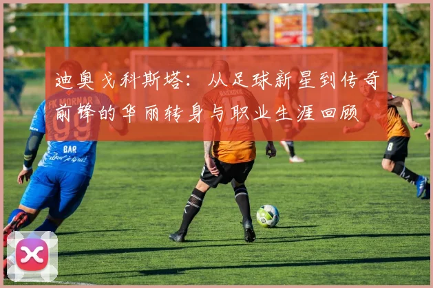 迪奥戈科斯塔：从足球新星到传奇前锋的华丽转身与职业生涯回顾