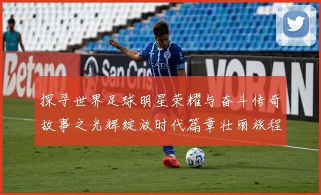 探寻世界足球明星荣耀与奋斗传奇故事之光辉绽放时代篇章壮丽旅程