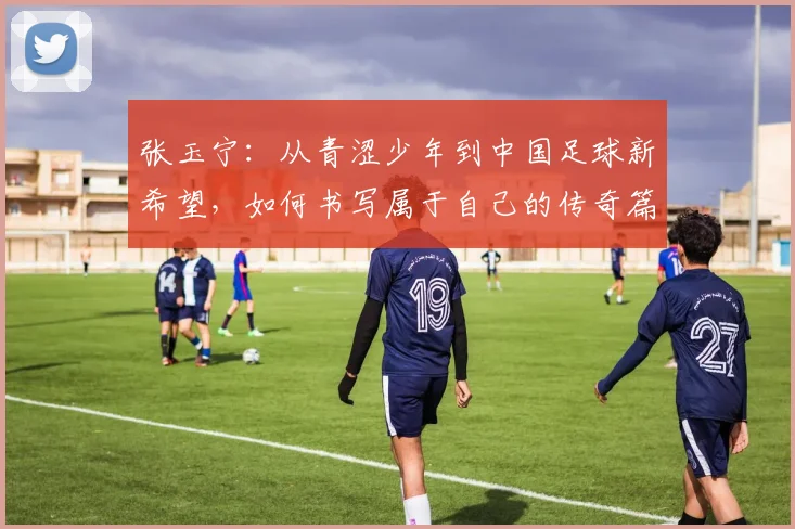张玉宁：从青涩少年到中国足球新希望，如何书写属于自己的传奇篇章