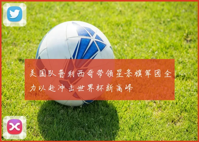 美国队普利西奇带领星条旗军团全力以赴冲击世界杯新高峰