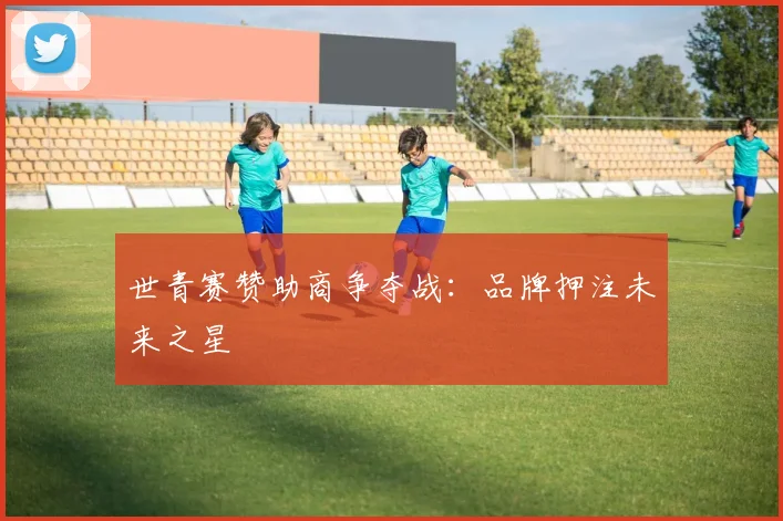 世青赛赞助商争夺战：品牌押注未来之星