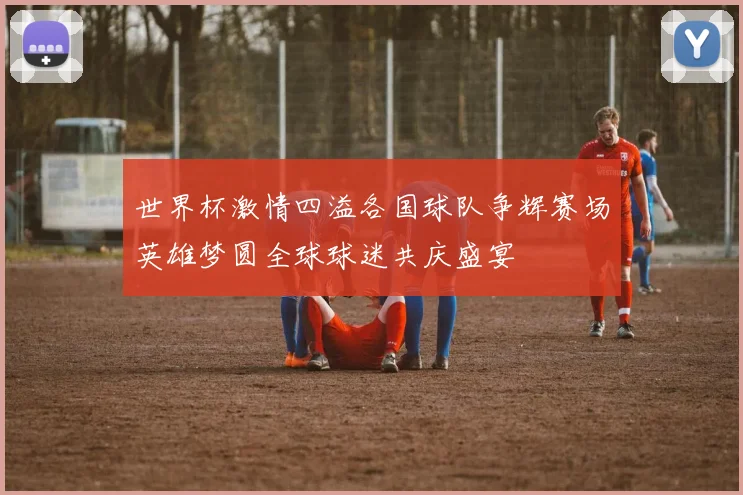世界杯激情四溢各国球队争辉赛场英雄梦圆全球球迷共庆盛宴