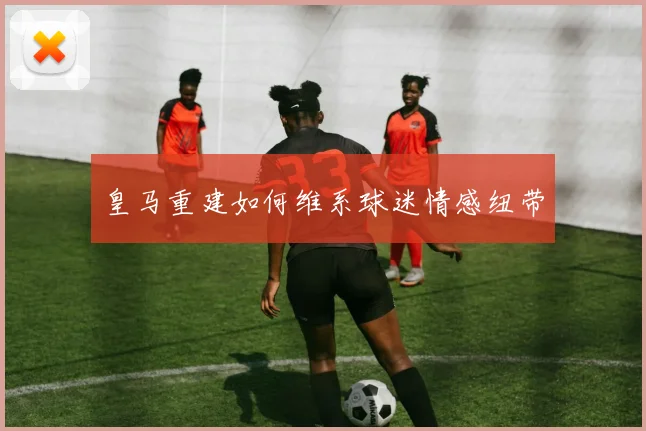 皇马重建如何维系球迷情感纽带