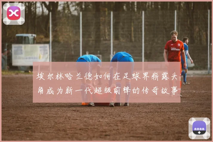 埃尔林哈兰德如何在足球界崭露头角成为新一代超级前锋的传奇故事