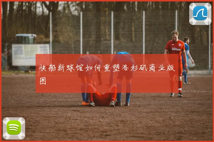 快船新球馆如何重塑洛杉矶商业版图