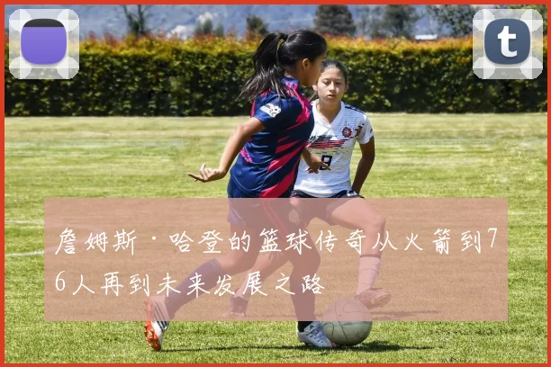 詹姆斯·哈登的篮球传奇从火箭到76人再到未来发展之路