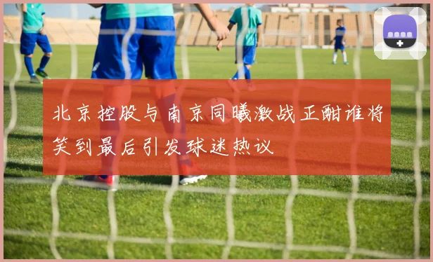 北京控股与南京同曦激战正酣谁将笑到最后引发球迷热议