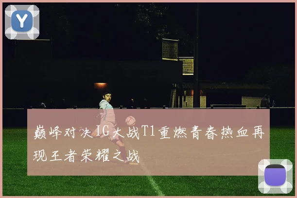 巅峰对决IG大战T1重燃青春热血再现王者荣耀之战