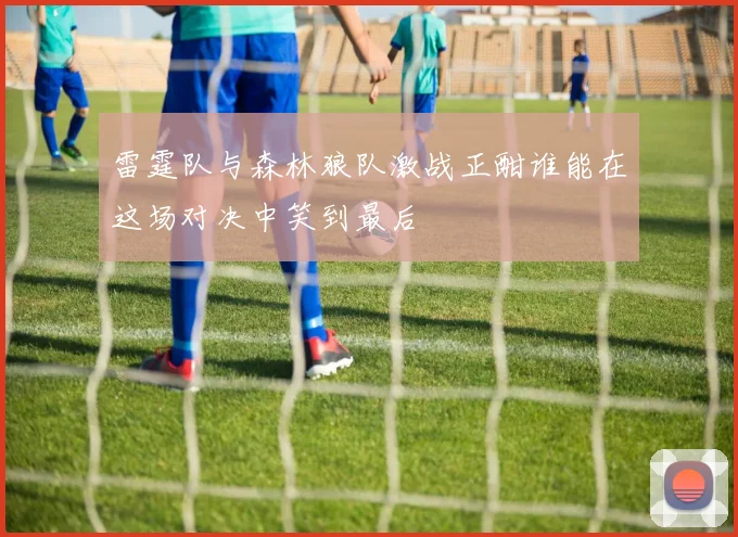雷霆队与森林狼队激战正酣谁能在这场对决中笑到最后